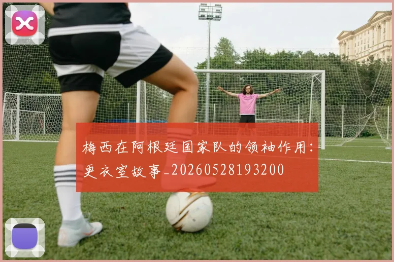 梅西在阿根廷国家队的领袖作用：更衣室故事_20260528193200