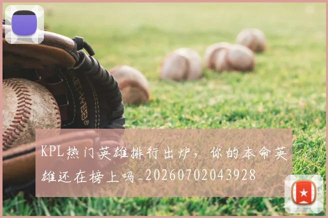 KPL热门英雄排行出炉，你的本命英雄还在榜上吗_20260702043928