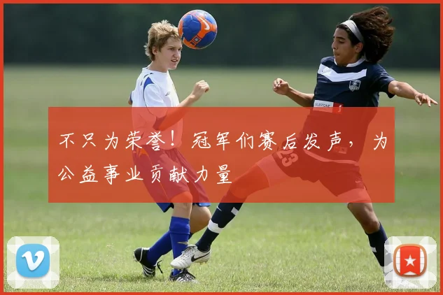 不只为荣誉！冠军们赛后发声，为公益事业贡献力量