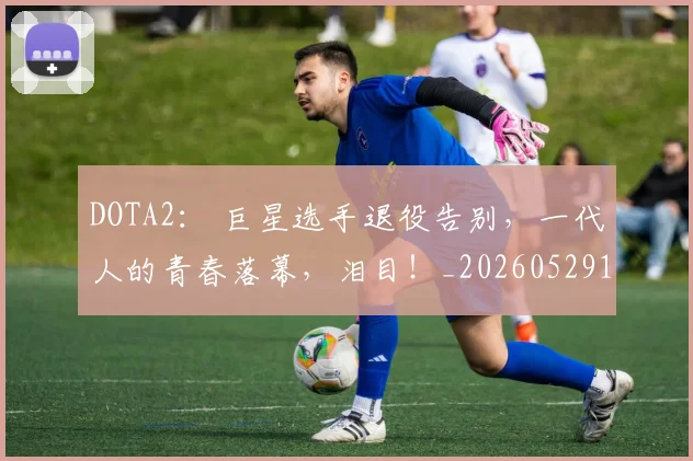 DOTA2： 巨星选手退役告别，一代人的青春落幕，泪目！_20260529145717