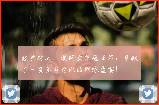 经典对决！澳网女单冠亚军，奉献了一场无与伦比的网球盛宴！