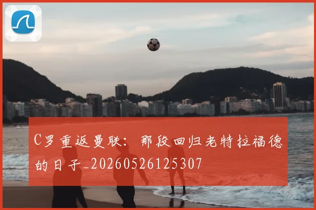 C罗重返曼联：那段回归老特拉福德的日子_20260526125307