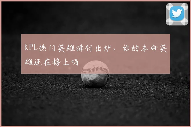 KPL热门英雄排行出炉，你的本命英雄还在榜上吗