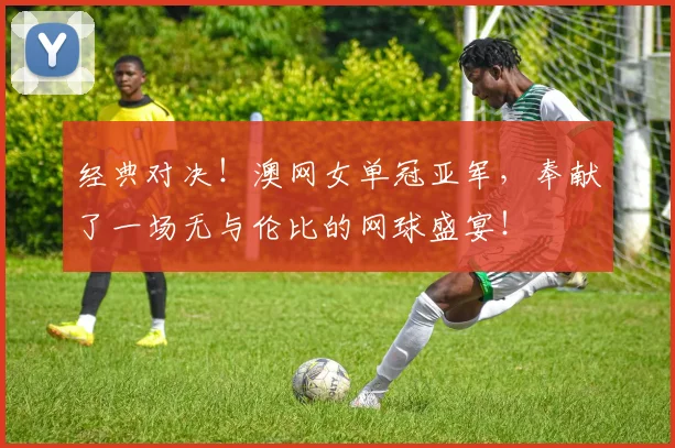 经典对决！澳网女单冠亚军，奉献了一场无与伦比的网球盛宴！