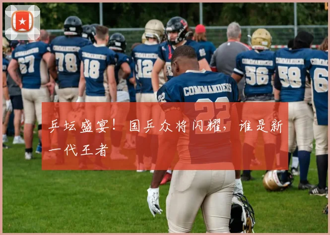 乒坛盛宴！国乒众将闪耀，谁是新一代王者