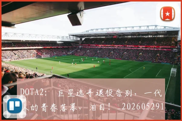 DOTA2： 巨星选手退役告别，一代人的青春落幕，泪目！_20260529145717